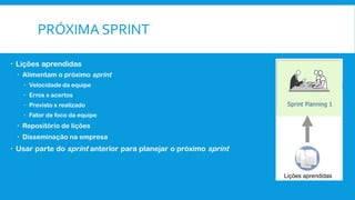PRÓXIMA SPRINT
 Lições aprendidas
 Alimentam o próximo sprint
 Velocidade da equipe
 Erros x acertos
 Previsto x realizado
 Fator de foco da equipe
 Repositório de lições
 Disseminação na empresa
 Usar parte do sprint anterior para planejar o próximo sprint
Lições aprendidas
 