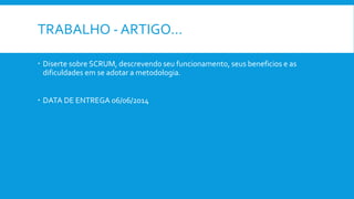 TRABALHO - ARTIGO…
 Diserte sobre SCRUM, descrevendo seu funcionamento, seus beneficios e as
dificuldades em se adotar a metodologia.
 DATA DE ENTREGA 06/06/2014
 