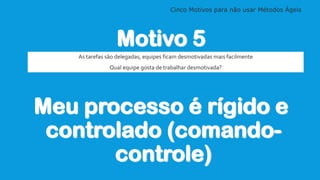 Cinco Motivos para não usar Métodos Ágeis
Motivo 5
Meu processo é rígido e
controlado (comando-
controle)
As tarefas são d...