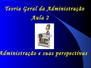 Teoria Geral da Administração 
Aula 2 
Administração e suas perspectivas 
 