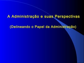 A Administração e suas Perspectivas 
(Delineando o Papel da Administração) 
 