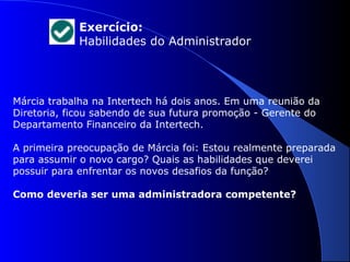 Exercício: 
Habilidades do Administrador 
Márcia trabalha na Intertech há dois anos. Em uma reunião da 
Diretoria, ficou sabendo de sua futura promoção - Gerente do 
Departamento Financeiro da Intertech. 
A primeira preocupação de Márcia foi: Estou realmente preparada 
para assumir o novo cargo? Quais as habilidades que deverei 
possuir para enfrentar os novos desafios da função? 
Como deveria ser uma administradora competente? 
 
