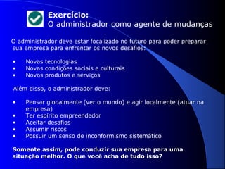 Exercício: 
O administrador como agente de mudanças 
O administrador deve estar focalizado no futuro para poder preparar 
sua empresa para enfrentar os novos desafios: 
• Novas tecnologias 
• Novas condições sociais e culturais 
• Novos produtos e serviços 
Além disso, o administrador deve: 
• Pensar globalmente (ver o mundo) e agir localmente (atuar na 
empresa) 
• Ter espírito empreendedor 
• Aceitar desafios 
• Assumir riscos 
• Possuir um senso de inconformismo sistemático 
Somente assim, pode conduzir sua empresa para uma 
situação melhor. O que você acha de tudo isso? 
 