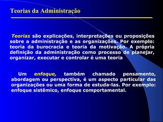 Teorias da Administração 
Teorias são explicações, interpretações ou proposições 
sobre a administração e as organizações. Por exemplo: 
teoria da burocracia e teoria da motivação. A própria 
definição da administração como processo de planejar, 
organizar, executar e controlar é uma teoria 
Um enfoque, também chamado pensamento, 
abordagem ou perspectiva, é um aspecto particular das 
organizações ou uma forma de estuda-las. Por exemplo: 
enfoque sistêmico, enfoque comportamental. 
