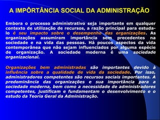 A IMPÔRTÂNCIA SOCIAL DA ADMINISTRAÇÃO 
Embora o processo administrativo seja importante em qualquer 
contexto de utilização de recursos, a razão principal para estuda-lo 
é seu impacto sobre o desempenho ddaass oorrggaanniizzaaççõõeess. As 
organizações assumiram importância sem precedentes na 
sociedade e na vida das pessoas. Há poucos aspectos da vida 
contemporânea que não sejam influenciados por alguma espécie 
de organização. A sociedade moderna é uma sociedade 
organizacional. 
OOrrggaanniizzaaççõõeess bbeemm aaddmmiinniissttrraaddaass são importantes devido à 
iinnfflluuêênncciiaa ssoobbrree aa qquuaalliiddaaddee ddee vviiddaa ddaa ssoocciieeddaaddee. Por isso, 
administradores competentes são recursos sociais importantes. A 
predominância das organizações e sua importância para a 
sociedade moderna, bem como a necessidade de administradores 
competentes, justificam e fundamentam o desenvolvimento e o 
estudo da Teoria Geral da Administração. 
 