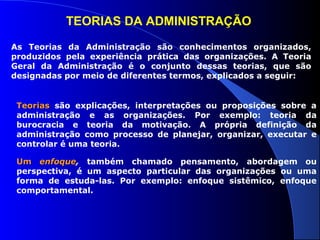 TEORIAS DA ADMINISTRAÇÃO 
As Teorias da Administração são conhecimentos organizados, 
produzidos pela experiência prática das organizações. A Teoria 
Geral da Administração é o conjunto dessas teorias, que são 
designadas por meio de diferentes termos, explicados a seguir: 
TTeeoorriiaass são explicações, interpretações ou proposições sobre a 
administração e as organizações. Por exemplo: teoria da 
burocracia e teoria da motivação. A própria definição da 
administração como processo de planejar, organizar, executar e 
controlar é uma teoria. 
UUmm eennffooqquuee, também chamado pensamento, abordagem ou 
perspectiva, é um aspecto particular das organizações ou uma 
forma de estuda-las. Por exemplo: enfoque sistêmico, enfoque 
comportamental. 
 