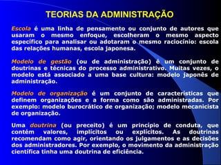TEORIAS DA ADMINISTRAÇÃO 
EEssccoollaa é uma linha de pensamento ou conjunto de autores que 
usaram o mesmo enfoque, escolheram o mesmo aspecto 
específico para analisar ou adotaram o mesmo raciocínio: escola 
das relações humanas, escola japonesa. 
MMooddeelloo ddee ggeessttããoo (ou de administração) é um conjunto de 
doutrinas e técnicas do processo administrativo. Muitas vezes, o 
modelo está associado a uma base cultura: modelo japonês de 
administração. 
MMooddeelloo ddee oorrggaanniizzaaççããoo é um conjunto de características que 
definem organizações e a forma como são administradas. Por 
exemplo: modelo burocrático de organização; modelo mecanicista 
de organização. 
Uma ddoouuttrriinnaa (ou preceito) é um princípio de conduta, que 
contém valores, implícitos ou explícitos. As doutrinas 
recomendam como agir, orientando os julgamentos e as decisões 
dos administradores. Por exemplo, o movimento da administração 
científica tinha uma doutrina de eficiência. 
 