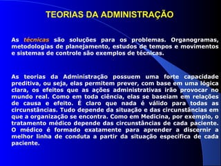 TEORIAS DA ADMINISTRAÇÃO 
As ttééccnniiccaass são soluções para os problemas. Organogramas, 
metodologias de planejamento, estudos de tempos e movimentos 
e sistemas de controle são exemplos de técnicas. 
As teorias da Administração possuem uma forte capacidade 
preditiva, ou seja, elas permitem prever, com base em uma lógica 
clara, os efeitos que as ações administrativas irão provocar no 
mundo real. Como em toda ciência, elas se baseiam em relações 
de causa e efeito. É claro que nada é válido para todas as 
circunstâncias. Tudo depende da situação e das circunstâncias em 
que a organização se encontra. Como em Medicina, por exemplo, o 
tratamento médico depende das circunstâncias de cada paciente. 
O médico é formado exatamente para aprender a discernir a 
melhor linha de conduta a partir da situação específica de cada 
paciente. 
 