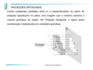 Desenho Técnico Mecânico I 
PROJEÇÕES ORTOGONAIS 
Linhas projetantes paralelas entre si e perpendiculares ao plano de projeção reproduzem no plano uma imagem com o mesmo contorno e mesma grandeza do objeto. Na Projeção Ortogonal, a figura plana considerada é reproduzida em verdadeira grandeza.  