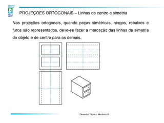 Desenho Técnico Mecânico I 
PROJEÇÕES ORTOGONAIS – Linhas de centro e simetria 
Nas projeções ortogonais, quando peças simétricas, rasgos, rebaixos e furos são representados, deve-se fazer a marcação das linhas de simetria do objeto e de centro para os demais.  
