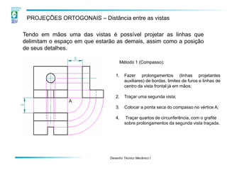 Desenho Técnico Mecânico I 
PROJEÇÕES ORTOGONAIS – Distância entre as vistas 
Tendo em mãos uma das vistas é possível projetar as linhas que delimitam o espaço em que estarão as demais, assim como a posição de seus detalhes. 
Método 1 (Compasso): 
1.Fazer prolongamentos (linhas projetantes auxiliares) de bordas, limites de furos e linhas de centro da vista frontal já em mãos; 
2.Traçar uma segunda vista; 
3.Colocar a ponta seca do compasso no vértice A; 
4. Traçar quartos de circunferência, com o grafite sobre prolongamentos da segunda vista traçada. 
A  