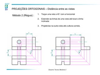 Desenho Técnico Mecânico I 
PROJEÇÕES ORTOGONAIS – Distância entre as vistas 
Método 2 (Régua) : 
1.Traçar uma reta a 45˚ com a horizontal 
2.Estender as linhas de uma vista até tocar a linha inclinada 
3.Projetá-las na outra vista até a altura correta.  