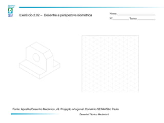 Desenho Técnico Mecânico I 
Exercício 2.02 – Desenhe a perspectiva isométrica 
Nome:____________________________ 
Nº____________ Turma _____________ 
Fonte: Apostila Desenho Mecânico, v9. Projeção ortogonal. Convênio SENAI/São Paulo  