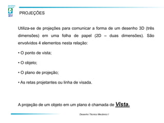 Desenho Técnico Mecânico I 
PROJEÇÕES 
Utiliza-se de projeções para comunicar a forma de um desenho 3D (três dimensões) em uma folha de papel (2D – duas dimensões). São envolvidos 4 elementos nesta relação: 
• O ponto de vista; 
• O objeto; 
• O plano de projeção; 
• As retas projetantes ou linha de visada. A projeção de um objeto em um plano é chamada de Vista.  