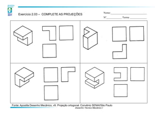 Desenho Técnico Mecânico I 
Exercício 2.03 – COMPLETE AS PROJEÇÕES 
Nome:____________________________ Nº____________ Turma _____________ 
Fonte: Apostila Desenho Mecânico, v9. Projeção ortogonal. Convênio SENAI/São Paulo  