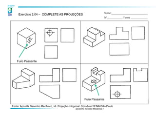Desenho Técnico Mecânico I 
Exercício 2.04 – COMPLETE AS PROJEÇÕES 
Nome:____________________________ 
Nº____________ Turma _____________ 
Furo Passante 
Furo Passante 
Fonte: Apostila Desenho Mecânico, v9. Projeção ortogonal. Convênio SENAI/São Paulo  