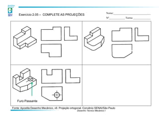 Desenho Técnico Mecânico I 
Exercício 2.05 – COMPLETE AS PROJEÇÕES 
Nome:____________________________ Nº____________ Turma _____________ 
Furo Passante 
Fonte: Apostila Desenho Mecânico, v9. Projeção ortogonal. Convênio SENAI/São Paulo  