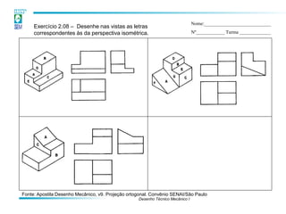 Desenho Técnico Mecânico I 
Exercício 2.08 – Desenhe nas vistas as letras correspondentes às da perspectiva isométrica. 
Nome:____________________________ Nº____________ Turma _____________ 
Fonte: Apostila Desenho Mecânico, v9. Projeção ortogonal. Convênio SENAI/São Paulo  