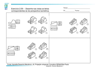 Desenho Técnico Mecânico I 
Exercício 2.09 – Desenhe nas vistas as letras correspondentes às da perspectiva isométrica. 
Nome:____________________________ 
Nº____________ Turma _____________ 
Fonte: Apostila Desenho Mecânico, v9. Projeção ortogonal. Convênio SENAI/São Paulo  