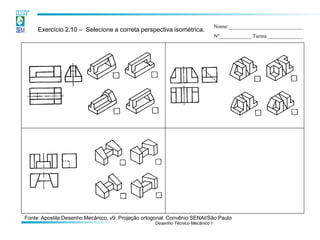 Desenho Técnico Mecânico I 
Exercício 2.10 – Selecione a correta perspectiva isométrica. 
Nome:____________________________ 
Nº____________ Turma _____________ 
Fonte: Apostila Desenho Mecânico, v9. Projeção ortogonal. Convênio SENAI/São Paulo  