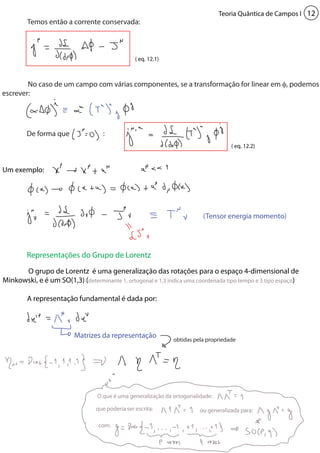 Teoria Quântica de Campos I 12 
Representações do Grupo de Lorentz 
Matrizes da representação 
O que é uma generalização da ortogonalidade: 
que poderia ser escrita: ou generalizada para: 
com: 
Um exemplo: 
O grupo de Lorentz é uma generalização das rotações para o espaço 4-dimensional de 
Minkowski, e é um SO(1,3) (determinante 1, ortogonal e 1,3 indica uma coordenada tipo tempo e 3 tipo espaço) 
A representação fundamental é dada por: 
(Tensor energia momento) 
Temos então a corrente conservada: 
No caso de um campo com várias componentes, se a transformação for linear em φ, podemos 
escrever: 
De forma que : 
( eq. 12.1) 
( eq. 12.2) 
obtidas pela propriedade 
 