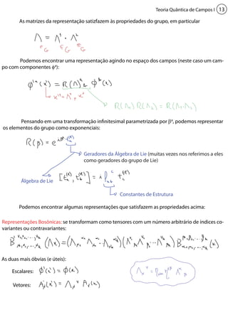 Teoria Quântica de Campos I 13 
As matrizes da representação satizfazem às propriedades do grupo, em particular 
Podemos encontrar uma representação agindo no espaço dos campos (neste caso um cam-po 
Álgebra de Lie 
Constantes de Estrutura 
Representações Bosônicas: se transformam como tensores com um número arbitrário de índices co-variantes 
ou contravariantes: 
Geradores da Álgebra de Lie (muitas vezes nos referimos a eles 
como geradores do grupo de Lie) 
com componentes φa): 
Pensando em uma transformação infinitesimal parametrizada por βa, podemos representar 
os elementos do grupo como exponenciais: 
Podemos encontrar algumas representações que satisfazem as propriedades acima: 
As duas mais óbvias (e úteis): 
Escalares: 
Vetores: 
 