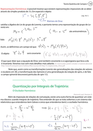 Teoria Quântica de Campos I 14 
Representações Fermiônicas: é possível mostrar que existem representações impossíveis de se obter 
através do simples produto de Λ’s. Em especial o objeto: 
Matrizes de Dirac 
( eq. 14.1 ) 
satizfaz a álgebra de Lie do grupo de Lorentz, e portanto temos uma representação do grupo de Lo-rentz 
e são antissimétricos 
O que quer dizer que a equação de Dirac será também covariante e a Lagrangeana que leva a ela 
é invariante. Veremos isso com mais detalhes mais adiante. Os interessados podem estudar o material adicional: 
http://www.ift.unesp.br/users/matheus/files/courses/2014tqc1/V_Kaplunovsky_Dirac.pdf 
(Ramond cap2, Nastase 2) 
Quantização por Integrais de Trajetória: 
O Oscilador Harmônico 
em: 
Vale: 
Assim, se definirmos um campo tal que: 
O objeto será covariante 
Note que, assim como as transformações Lorentz são generalizações das rotações de vetores 
e escalares em 3D, a transformação dos Spinores é uma generalização da rotação de spins, e de fato 
o campo spinorial descreverá partículas de spin 1/2. 
Além da imposição de relações de comutação, existe uma outra forma de quantizar um siste-ma 
clássico: usando integrais de trajetória. Para entender do que se trata voltemos a um sistema não 
relativístico que entendemos bem (talvez o único que entendemos bem): o oscilador harmônico. 
( eq. 14.2 ) 
 