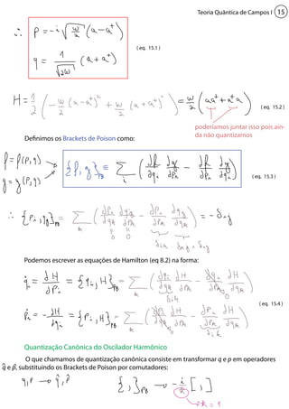 Teoria Quântica de Campos I 15 
Definimos os Brackets de Poison como: 
( eq. 15.1 ) 
poderíamos juntar isso pois ain-da 
Podemos escrever as equações de Hamilton (eq 8.2) na forma: 
Quantização Canônica do Oscilador Harmônico 
( eq. 15.2 ) 
( eq. 15.3 ) 
( eq. 15.4 ) 
não quantizamos 
O que chamamos de quantização canônica consiste em transformar q e p em operadores 
q e p, substituindo os Brackets de Poison por comutadores: 
 