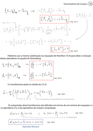 Teoria Quântica de Campos I 16 
Podemos usar a mesma substituição nas equações de Hamilton (15.4) para obter a evolução 
se tivéssemos acompanhado os h’s corretamente 
normalizações 
destes operadores no quadro de Heisenberg: 
E o hamiltoniano pode ser obtido de (15.2) 
Os autoestados deste hamiltoniano são definidos em termos de um número de ocupação n e 
os operadores a e a são operadores de criação e aniquilação: 
( eq. 16.1 ) 
( eq. 16.2 ) 
( eq. 16.3 ) 
( eq. 16.4 ) 
( eq. 16.5 ) 
( eq. 16.6 ) 
( eq. 15.1 ) 
Operador Número 
 