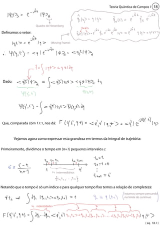 Teoria Quântica de Campos I 18 
Quadro de Heisenberg 
(Moving Frame) 
intermediários 
indentidades 
Definamos o vetor: 
Dado: 
Que, comparada com 17.1, nos dá: 
Vejamos agora como expressar esta grandeza em termos da integral de trajetória: 
Primeiramente, dividimos o tempo em (n+1) pequenos intervalos ε: 
Notando que o tempo é só um índice e para qualquer tempo fixo temos a relação de completeza: 
estamos sempre pensando 
no limite do contínuo 
( eq. 18.1 ) 
 