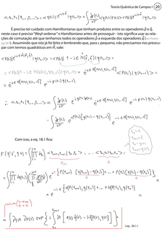 Teoria Quântica de Campos I 20 
É preciso ter cuidado com Hamiltonianas que tenham produtos entre os operadores p e q, 
neste caso é preciso “Weyl-ordenar” o Hamiltoniano antes de prosseguir - isto significa usar as rela-ções 
de comutação até que tenhamos todos os operadores p a esquerda dos operadores q (ver Peskin 
pg 281). Assumindo que isto já foi feito e lembrando que, para ε pequeno, não precisamos nos preocu-par 
com termos quadráticos em H, vale: 
Com isso, a eq. 18.1 fica: 
( eq. 20.1 ) 
