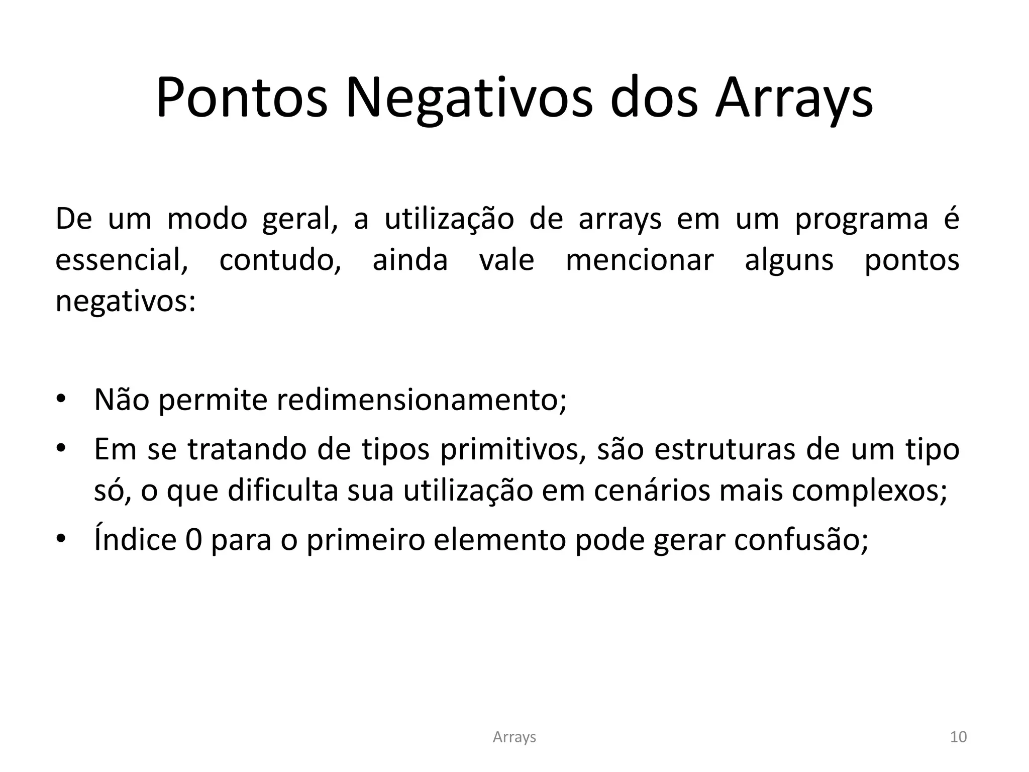 Pontos Negativos dos Arrays
Arrays 10
De um modo geral, a utilização de arrays em um programa é
essencial, contudo, ainda vale mencionar alguns pontos
negativos:
• Não permite redimensionamento;
• Em se tratando de tipos primitivos, são estruturas de um tipo
só, o que dificulta sua utilização em cenários mais complexos;
• Índice 0 para o primeiro elemento pode gerar confusão;
 