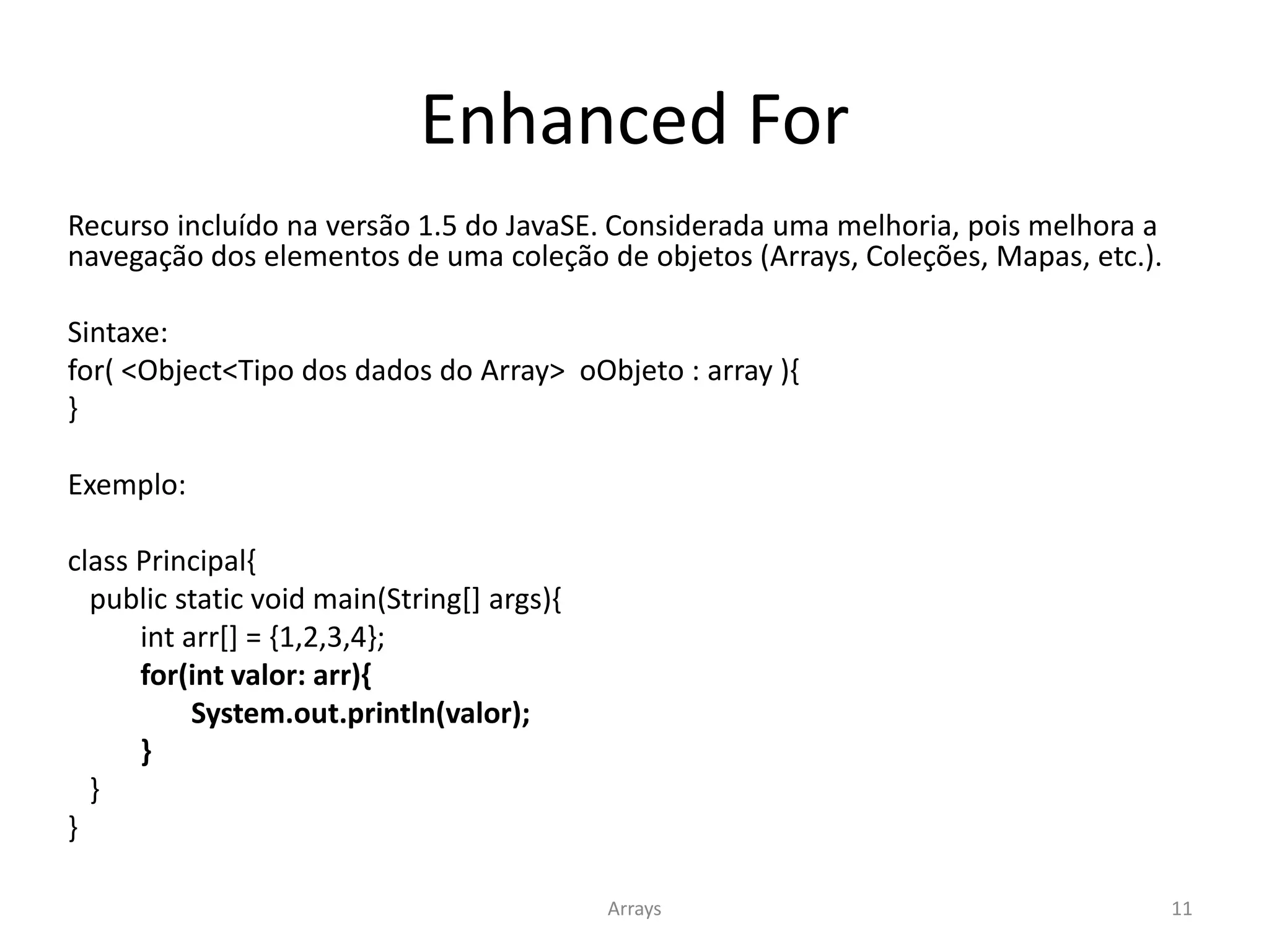 Enhanced For
Recurso incluído na versão 1.5 do JavaSE. Considerada uma melhoria, pois melhora a
navegação dos elementos de uma coleção de objetos (Arrays, Coleções, Mapas, etc.).
Sintaxe:
for( <Object<Tipo dos dados do Array> oObjeto : array ){
}
Exemplo:
class Principal{
public static void main(String[] args){
int arr[] = {1,2,3,4};
for(int valor: arr){
System.out.println(valor);
}
}
}
Arrays 11
 