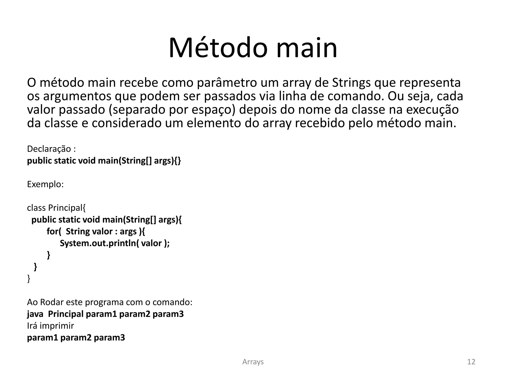 Método main
O método main recebe como parâmetro um array de Strings que representa
os argumentos que podem ser passados via linha de comando. Ou seja, cada
valor passado (separado por espaço) depois do nome da classe na execução
da classe e considerado um elemento do array recebido pelo método main.
Declaração :
public static void main(String[] args){}
Exemplo:
class Principal{
public static void main(String[] args){
for( String valor : args ){
System.out.println( valor );
}
}
}
Ao Rodar este programa com o comando:
java Principal param1 param2 param3
Irá imprimir
param1 param2 param3
Arrays 12
 