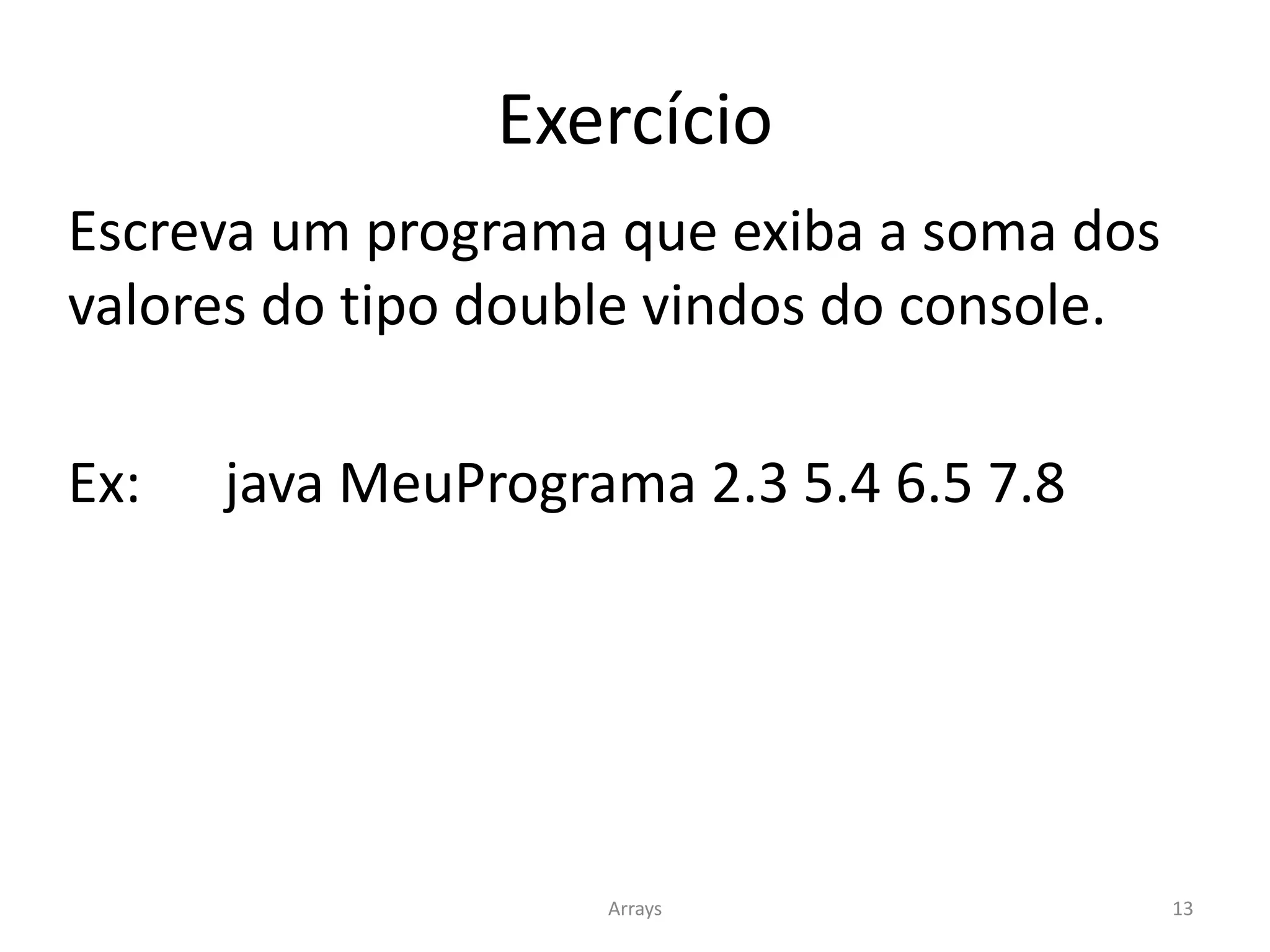 Exercício
Escreva um programa que exiba a soma dos
valores do tipo double vindos do console.
Ex: java MeuPrograma 2.3 5.4 6.5 7.8
Arrays 13
 