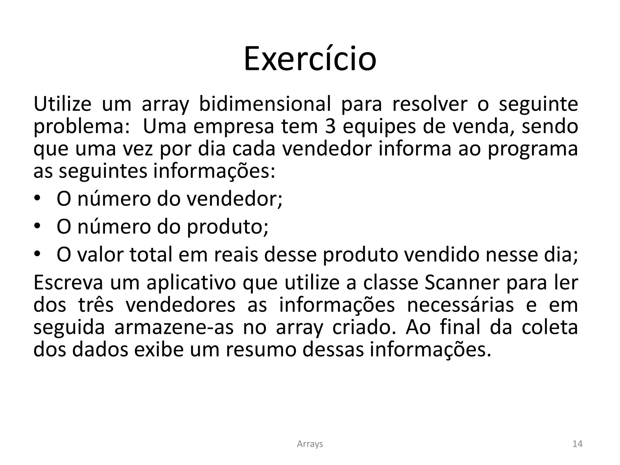 Exercício
Utilize um array bidimensional para resolver o seguinte
problema: Uma empresa tem 3 equipes de venda, sendo
que uma vez por dia cada vendedor informa ao programa
as seguintes informações:
• O número do vendedor;
• O número do produto;
• O valor total em reais desse produto vendido nesse dia;
Escreva um aplicativo que utilize a classe Scanner para ler
dos três vendedores as informações necessárias e em
seguida armazene-as no array criado. Ao final da coleta
dos dados exibe um resumo dessas informações.
Arrays 14
 