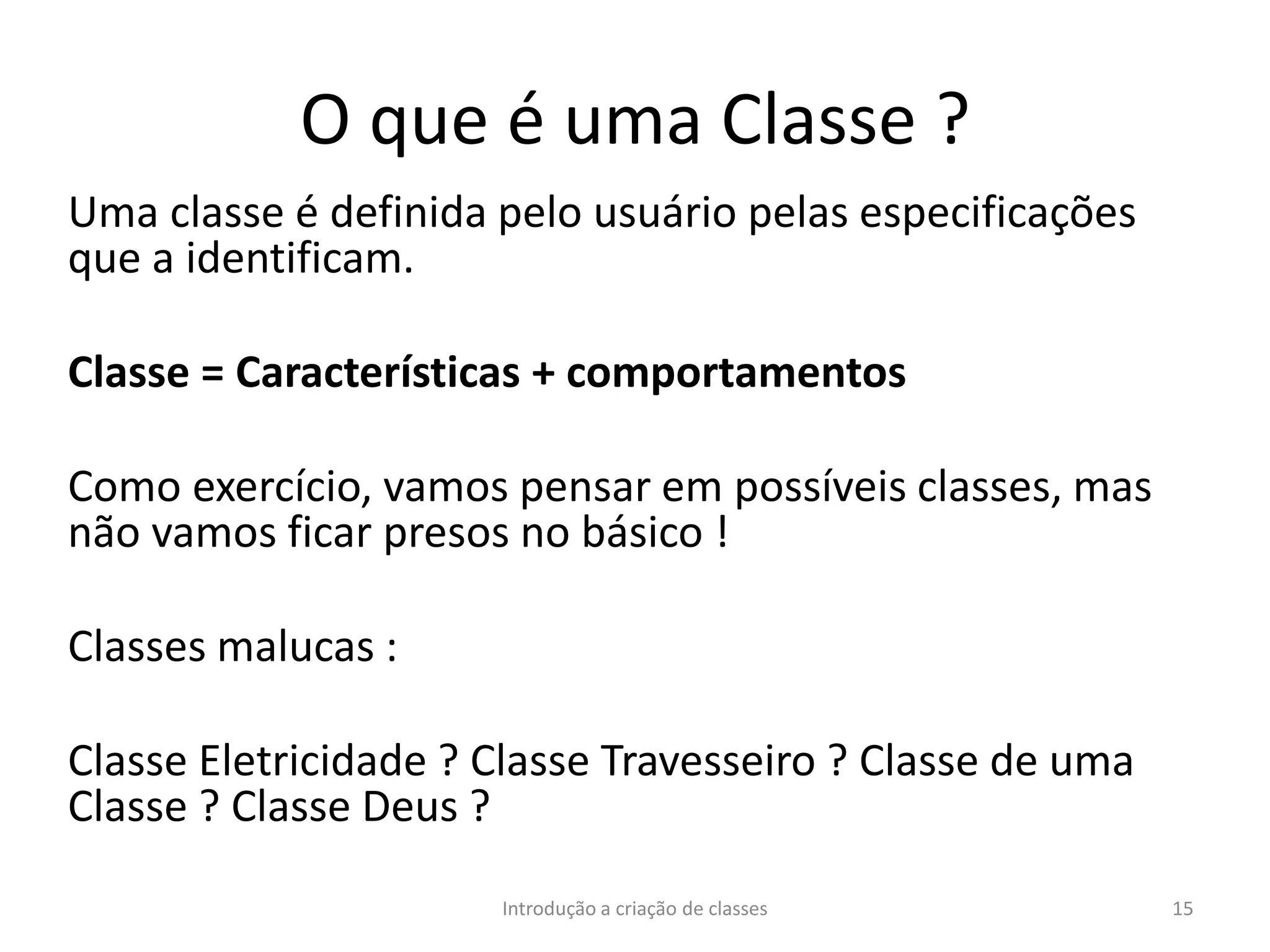 O que é uma Classe ?
Uma classe é definida pelo usuário pelas especificações
que a identificam.
Classe = Características + comportamentos
Como exercício, vamos pensar em possíveis classes, mas
não vamos ficar presos no básico !
Classes malucas :
Classe Eletricidade ? Classe Travesseiro ? Classe de uma
Classe ? Classe Deus ?
Introdução a criação de classes 15
 