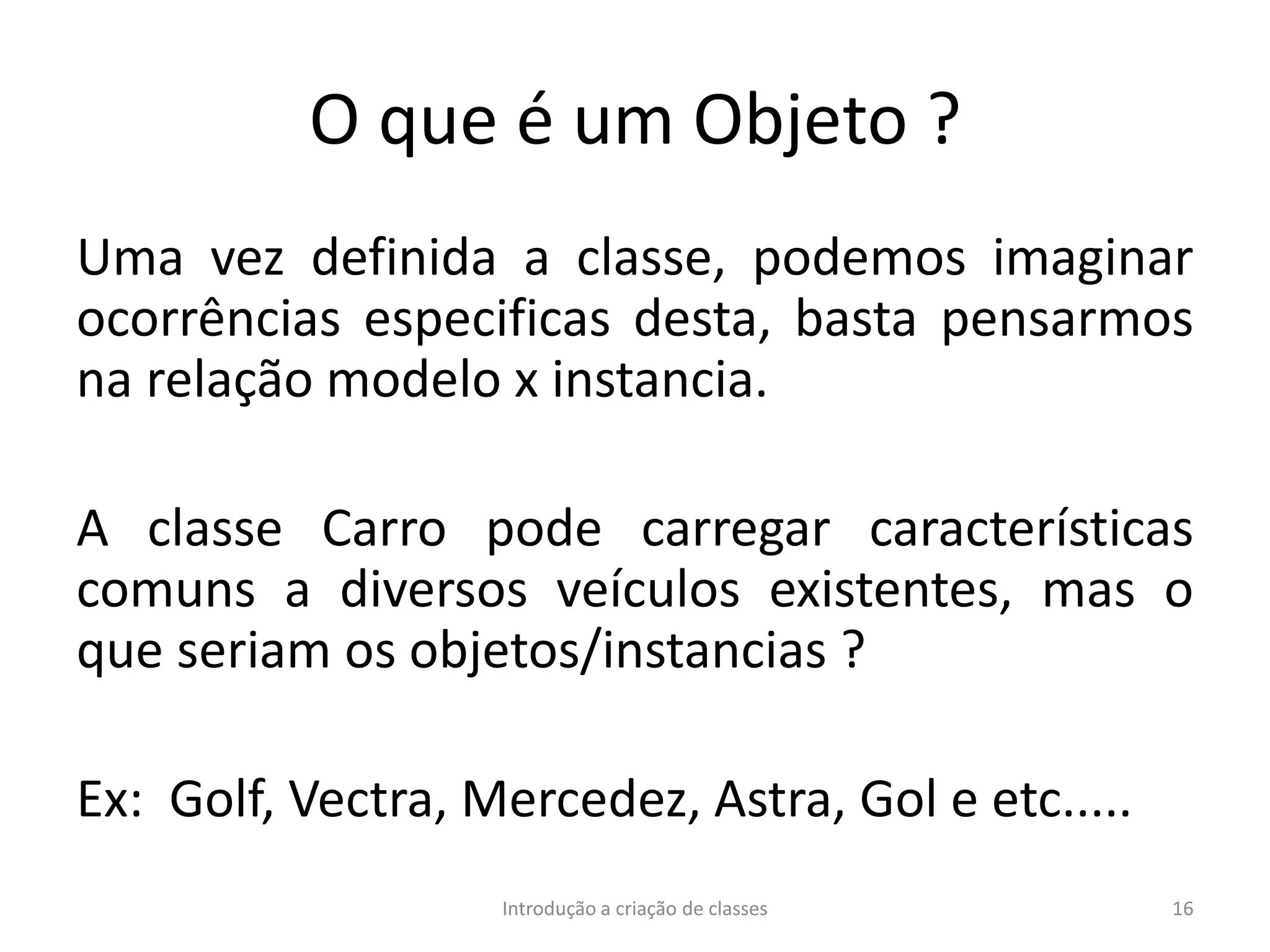 O que é um Objeto ?
Uma vez definida a classe, podemos imaginar
ocorrências especificas desta, basta pensarmos
na relação modelo x instancia.
A classe Carro pode carregar características
comuns a diversos veículos existentes, mas o
que seriam os objetos/instancias ?
Ex: Golf, Vectra, Mercedez, Astra, Gol e etc.....
Introdução a criação de classes 16
 