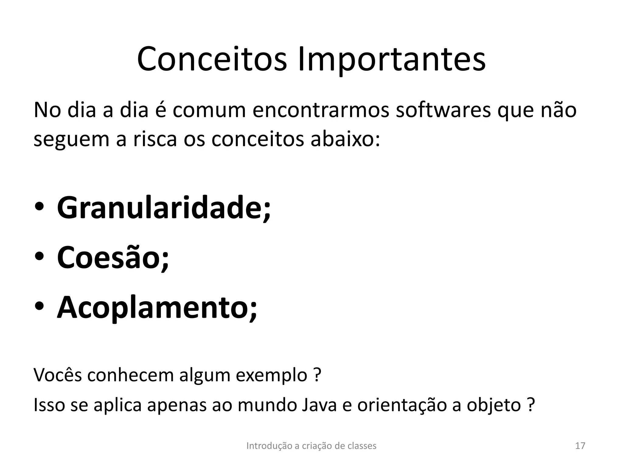 Conceitos Importantes
No dia a dia é comum encontrarmos softwares que não
seguem a risca os conceitos abaixo:
• Granularidade;
• Coesão;
• Acoplamento;
Vocês conhecem algum exemplo ?
Isso se aplica apenas ao mundo Java e orientação a objeto ?
Introdução a criação de classes 17
 
