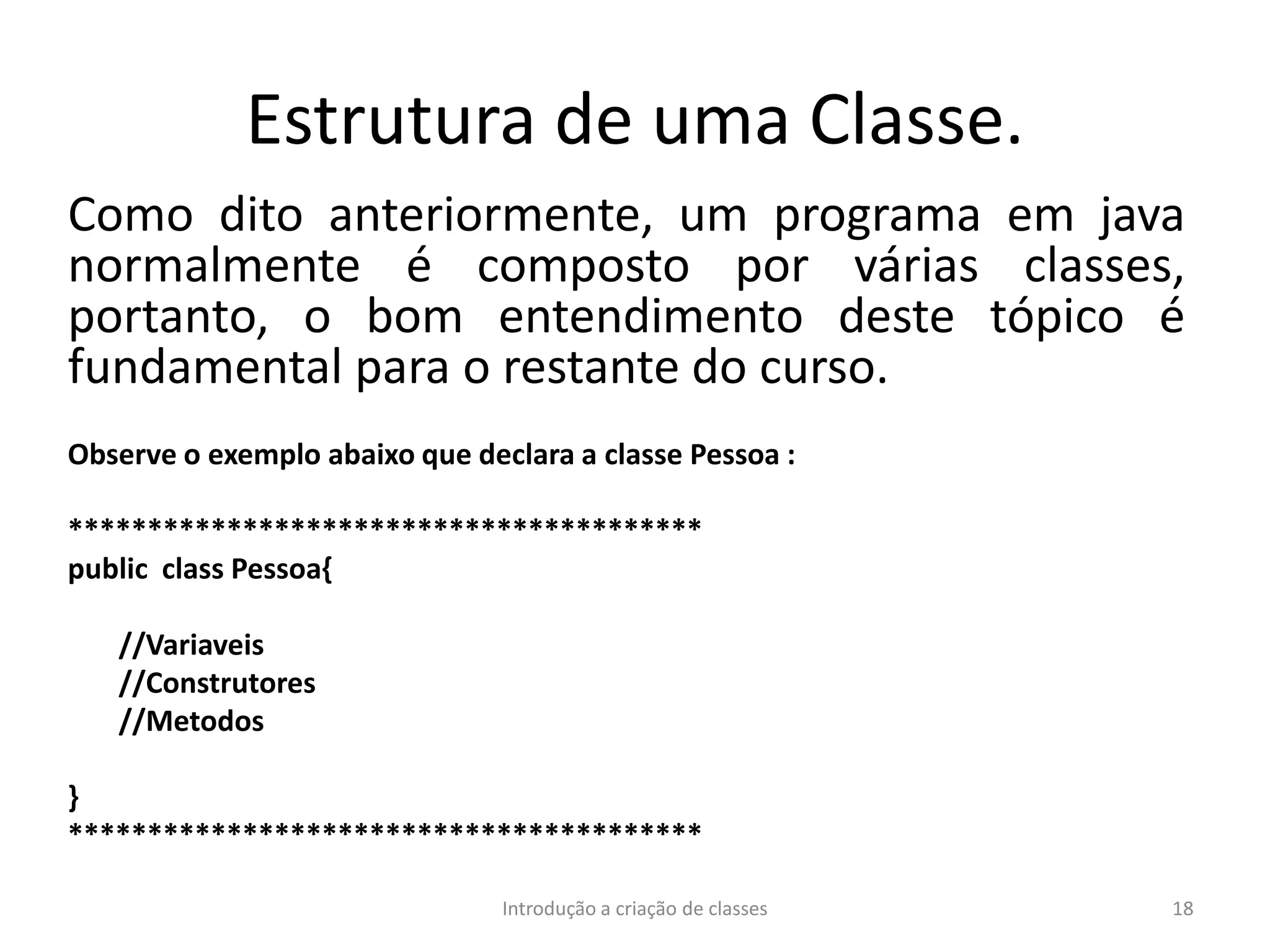 Estrutura de uma Classe.
Como dito anteriormente, um programa em java
normalmente é composto por várias classes,
portanto, o bom entendimento deste tópico é
fundamental para o restante do curso.
Observe o exemplo abaixo que declara a classe Pessoa :
****************************************
public class Pessoa{
//Variaveis
//Construtores
//Metodos
}
****************************************
Introdução a criação de classes 18
 
