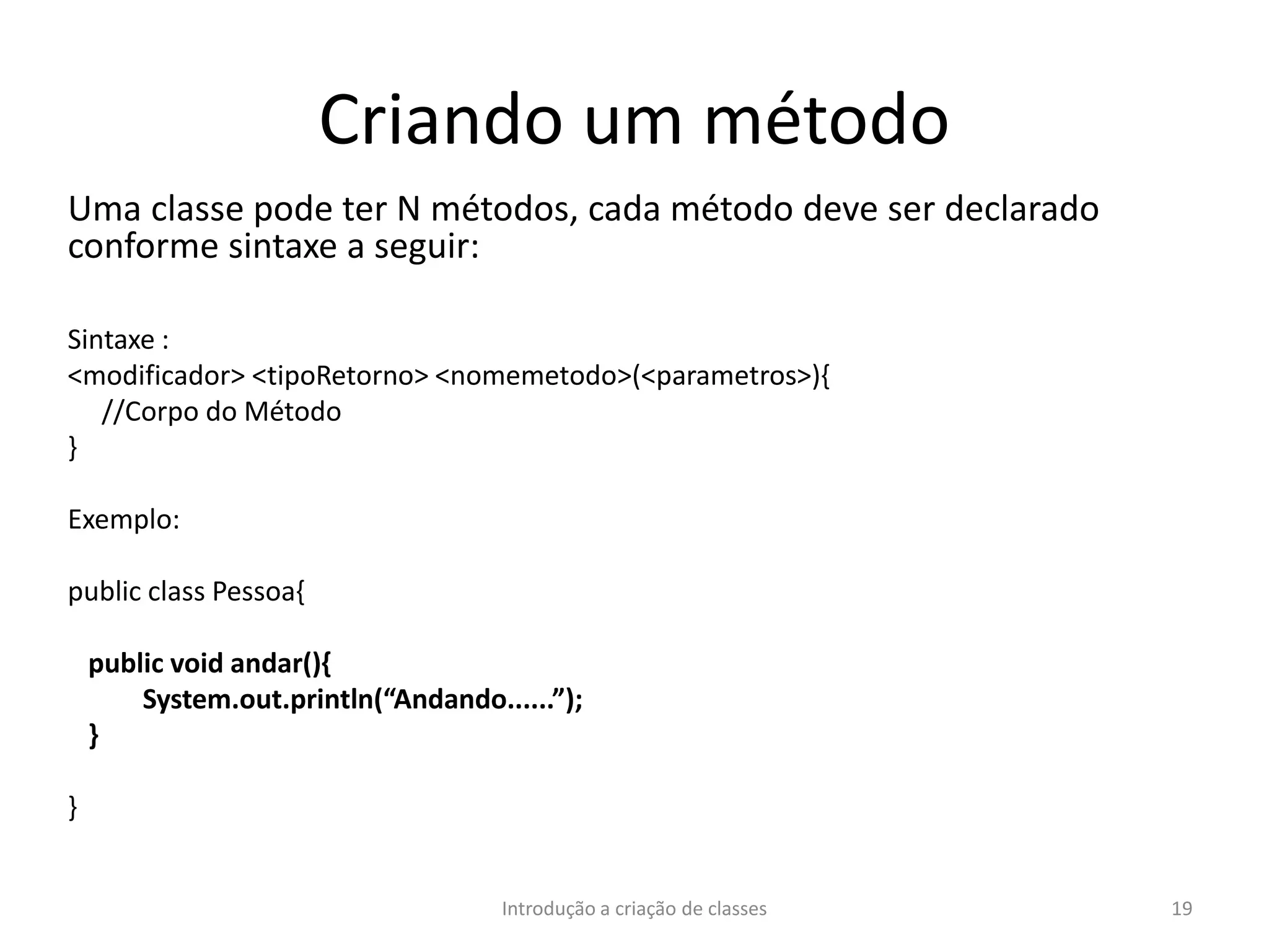 Criando um método
Uma classe pode ter N métodos, cada método deve ser declarado
conforme sintaxe a seguir:
Sintaxe :
<modificador> <tipoRetorno> <nomemetodo>(<parametros>){
//Corpo do Método
}
Exemplo:
public class Pessoa{
public void andar(){
System.out.println(“Andando......”);
}
}
Introdução a criação de classes 19
 