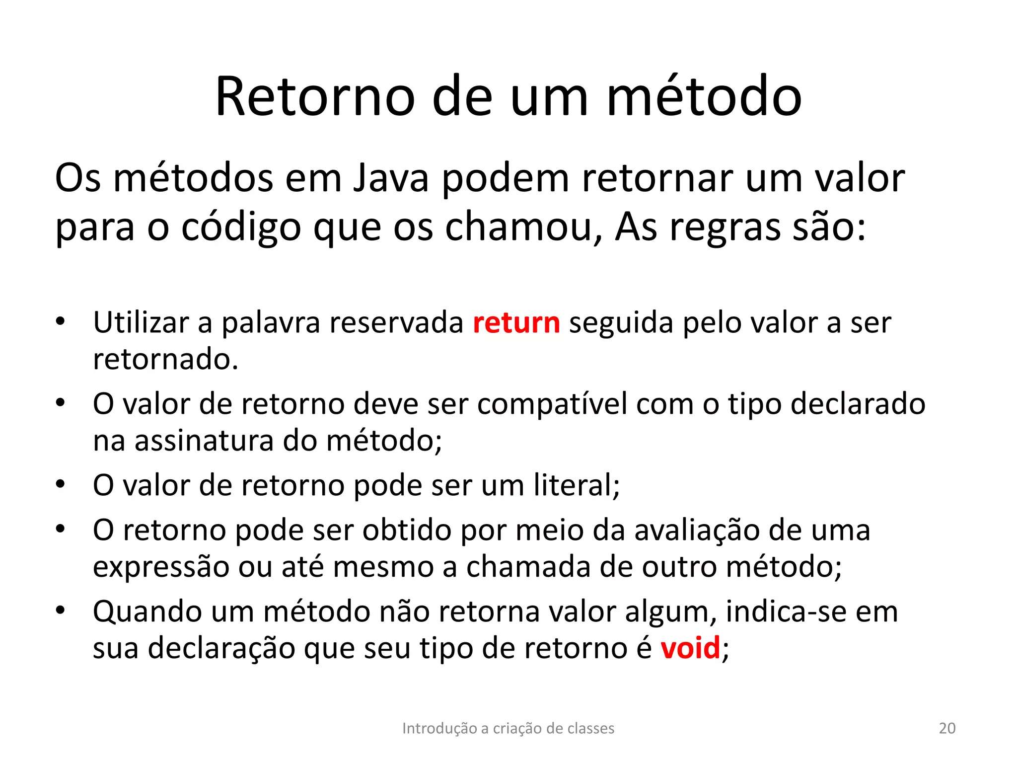 Retorno de um método
Os métodos em Java podem retornar um valor
para o código que os chamou, As regras são:
• Utilizar a palavra reservada return seguida pelo valor a ser
retornado.
• O valor de retorno deve ser compatível com o tipo declarado
na assinatura do método;
• O valor de retorno pode ser um literal;
• O retorno pode ser obtido por meio da avaliação de uma
expressão ou até mesmo a chamada de outro método;
• Quando um método não retorna valor algum, indica-se em
sua declaração que seu tipo de retorno é void;
Introdução a criação de classes 20
 