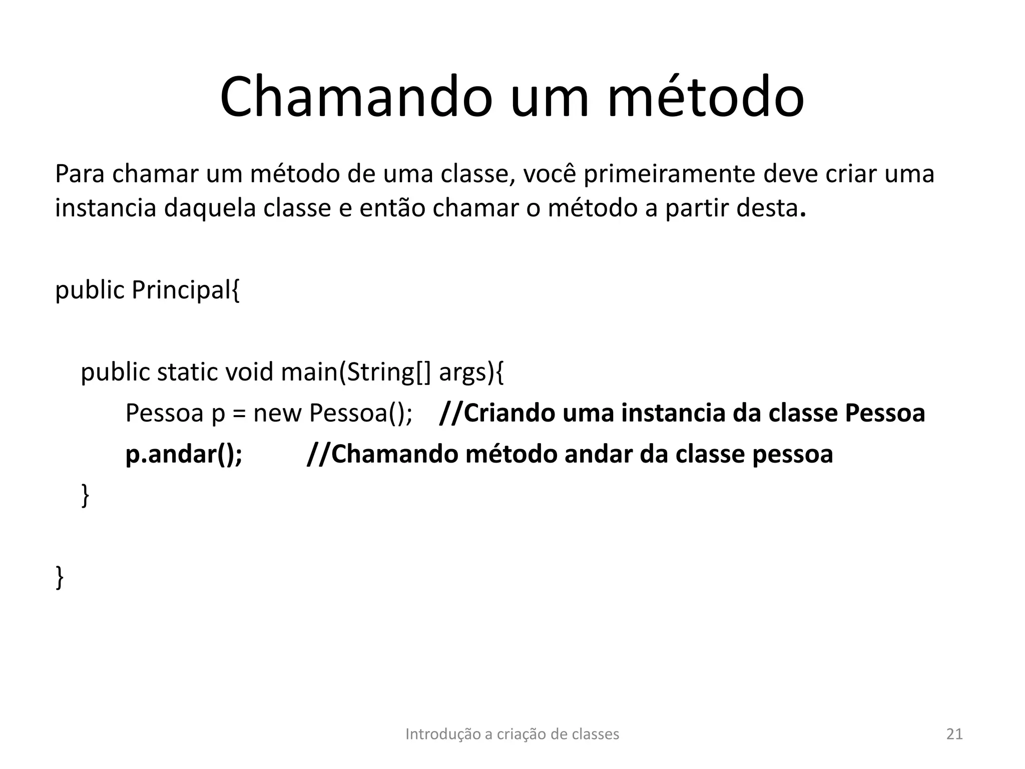 Chamando um método
Para chamar um método de uma classe, você primeiramente deve criar uma
instancia daquela classe e então chamar o método a partir desta.
public Principal{
public static void main(String[] args){
Pessoa p = new Pessoa(); //Criando uma instancia da classe Pessoa
p.andar(); //Chamando método andar da classe pessoa
}
}
Introdução a criação de classes 21
 