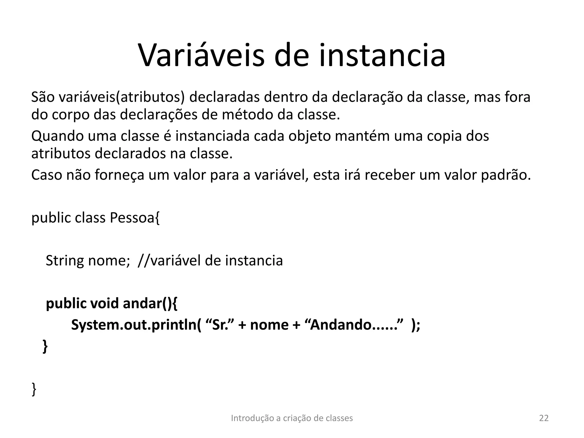 Variáveis de instancia
São variáveis(atributos) declaradas dentro da declaração da classe, mas fora
do corpo das declarações de método da classe.
Quando uma classe é instanciada cada objeto mantém uma copia dos
atributos declarados na classe.
Caso não forneça um valor para a variável, esta irá receber um valor padrão.
public class Pessoa{
String nome; //variável de instancia
public void andar(){
System.out.println( “Sr.” + nome + “Andando......” );
}
}
Introdução a criação de classes 22
 