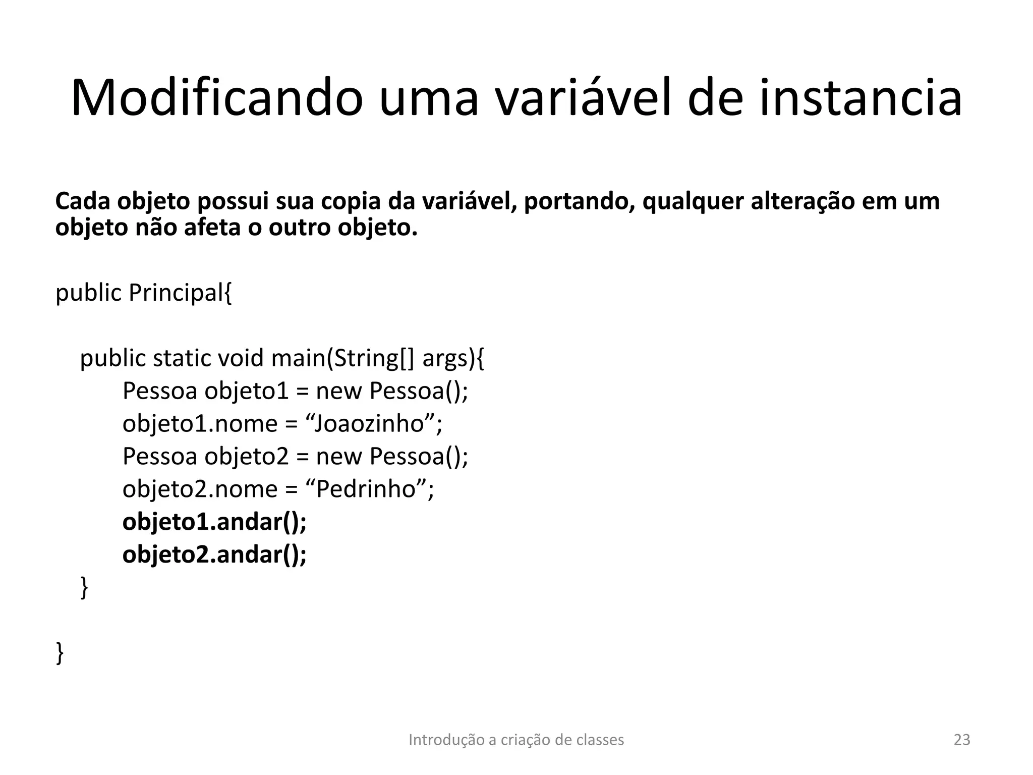 Modificando uma variável de instancia
Cada objeto possui sua copia da variável, portando, qualquer alteração em um
objeto não afeta o outro objeto.
public Principal{
public static void main(String[] args){
Pessoa objeto1 = new Pessoa();
objeto1.nome = “Joaozinho”;
Pessoa objeto2 = new Pessoa();
objeto2.nome = “Pedrinho”;
objeto1.andar();
objeto2.andar();
}
}
Introdução a criação de classes 23
 