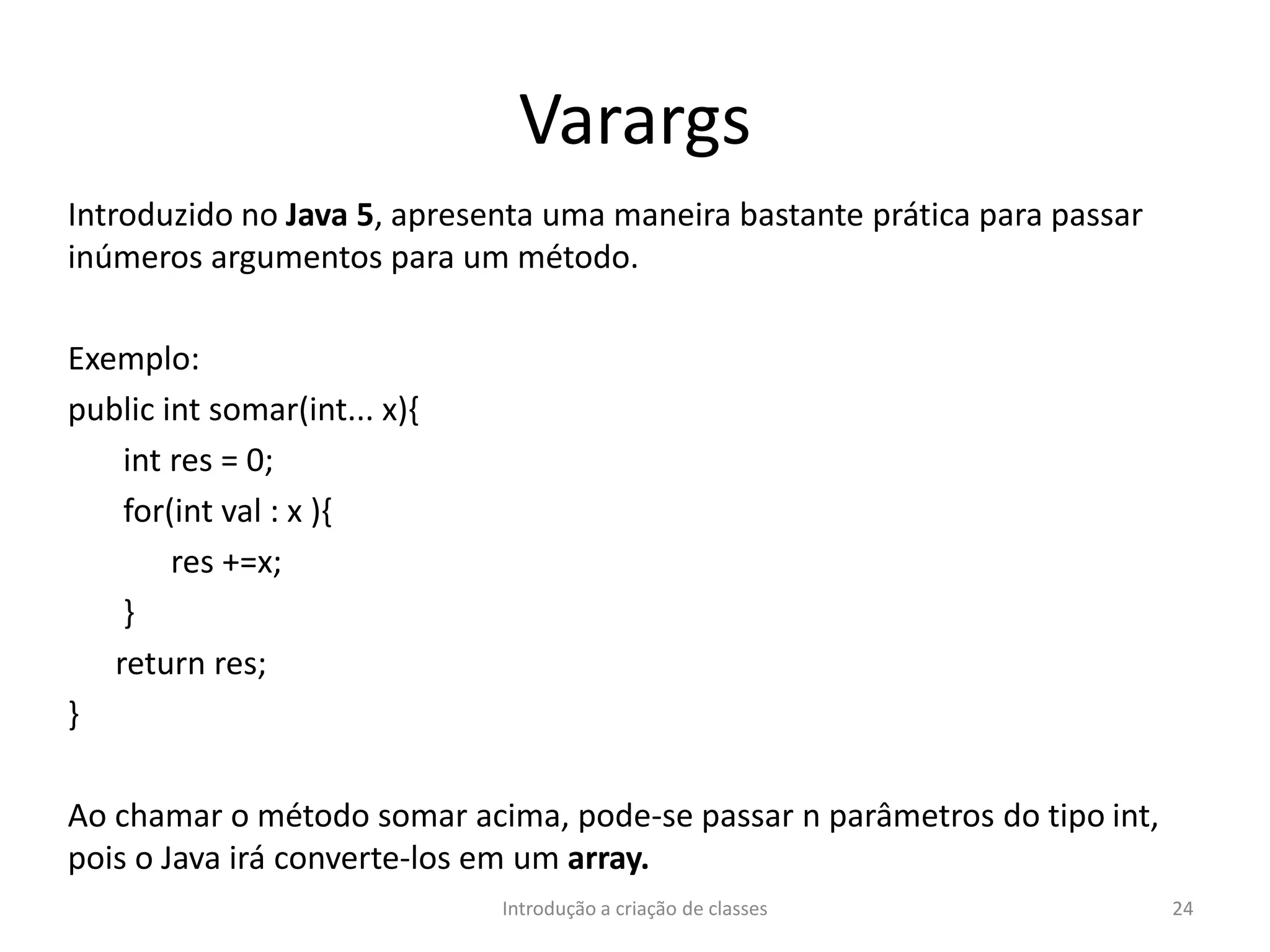 Varargs
Introduzido no Java 5, apresenta uma maneira bastante prática para passar
inúmeros argumentos para um método.
Exemplo:
public int somar(int... x){
int res = 0;
for(int val : x ){
res +=x;
}
return res;
}
Ao chamar o método somar acima, pode-se passar n parâmetros do tipo int,
pois o Java irá converte-los em um array.
Introdução a criação de classes 24
 