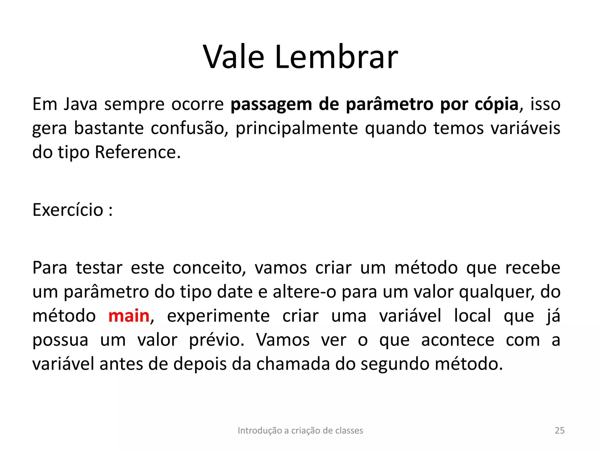 Vale Lembrar
Em Java sempre ocorre passagem de parâmetro por cópia, isso
gera bastante confusão, principalmente quando temos variáveis
do tipo Reference.
Exercício :
Para testar este conceito, vamos criar um método que recebe
um parâmetro do tipo date e altere-o para um valor qualquer, do
método main, experimente criar uma variável local que já
possua um valor prévio. Vamos ver o que acontece com a
variável antes de depois da chamada do segundo método.
Introdução a criação de classes 25
 