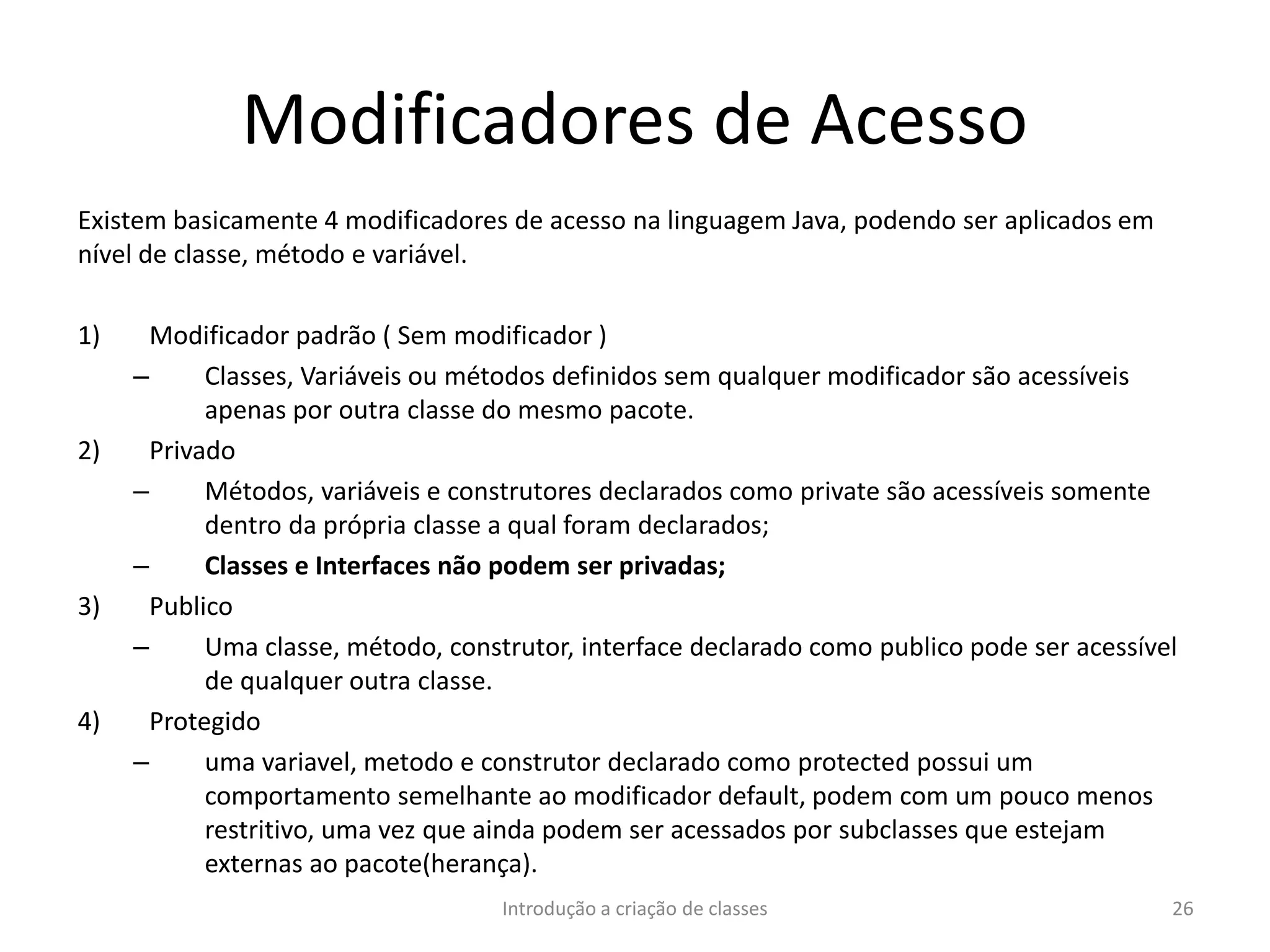 Modificadores de Acesso
Existem basicamente 4 modificadores de acesso na linguagem Java, podendo ser aplicados em
nível de classe, método e variável.
1) Modificador padrão ( Sem modificador )
– Classes, Variáveis ou métodos definidos sem qualquer modificador são acessíveis
apenas por outra classe do mesmo pacote.
2) Privado
– Métodos, variáveis e construtores declarados como private são acessíveis somente
dentro da própria classe a qual foram declarados;
– Classes e Interfaces não podem ser privadas;
3) Publico
– Uma classe, método, construtor, interface declarado como publico pode ser acessível
de qualquer outra classe.
4) Protegido
– uma variavel, metodo e construtor declarado como protected possui um
comportamento semelhante ao modificador default, podem com um pouco menos
restritivo, uma vez que ainda podem ser acessados por subclasses que estejam
externas ao pacote(herança).
Introdução a criação de classes 26
 