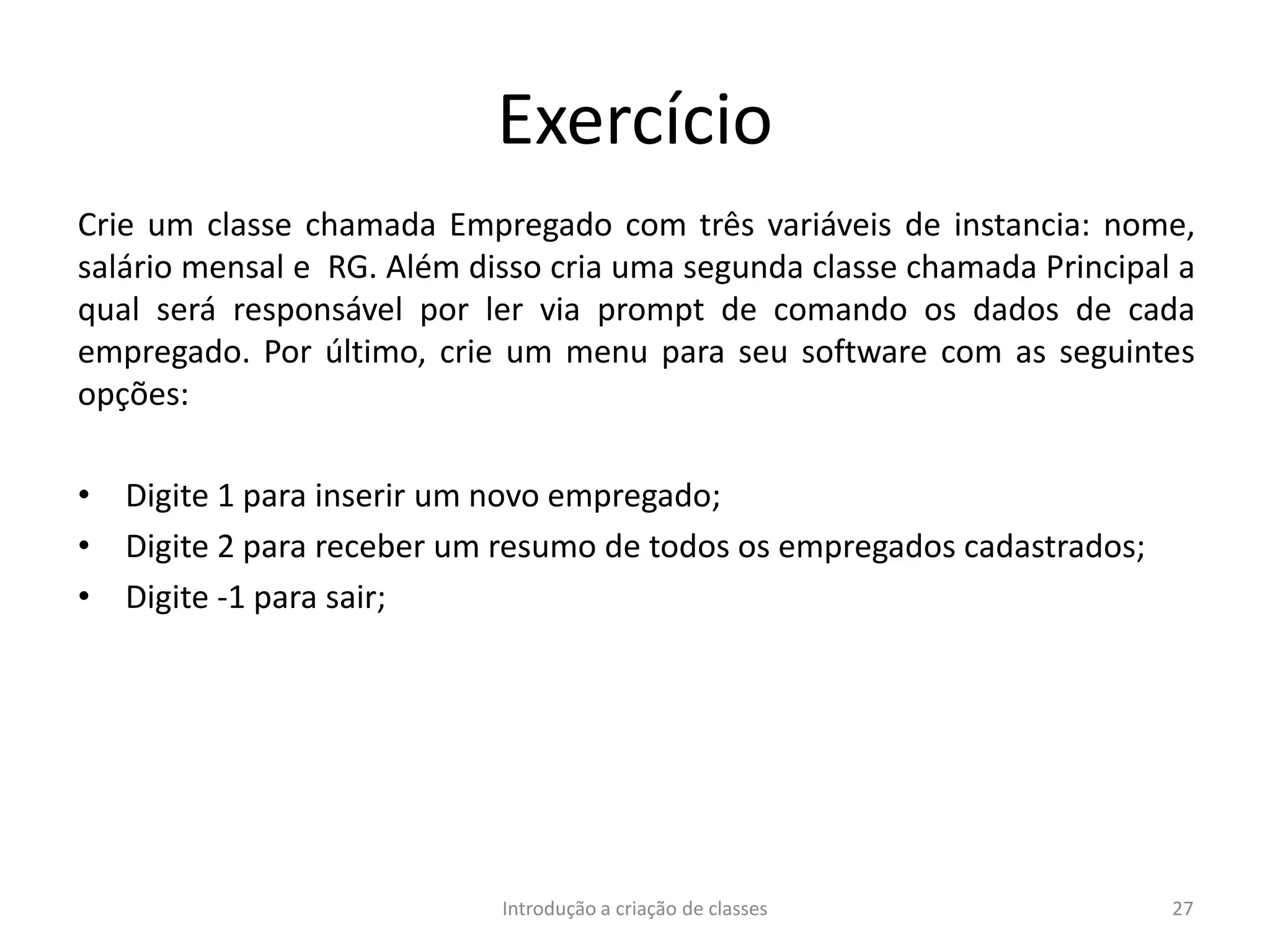 Exercício
Crie um classe chamada Empregado com três variáveis de instancia: nome,
salário mensal e RG. Além disso cria uma segunda classe chamada Principal a
qual será responsável por ler via prompt de comando os dados de cada
empregado. Por último, crie um menu para seu software com as seguintes
opções:
• Digite 1 para inserir um novo empregado;
• Digite 2 para receber um resumo de todos os empregados cadastrados;
• Digite -1 para sair;
Introdução a criação de classes 27
 