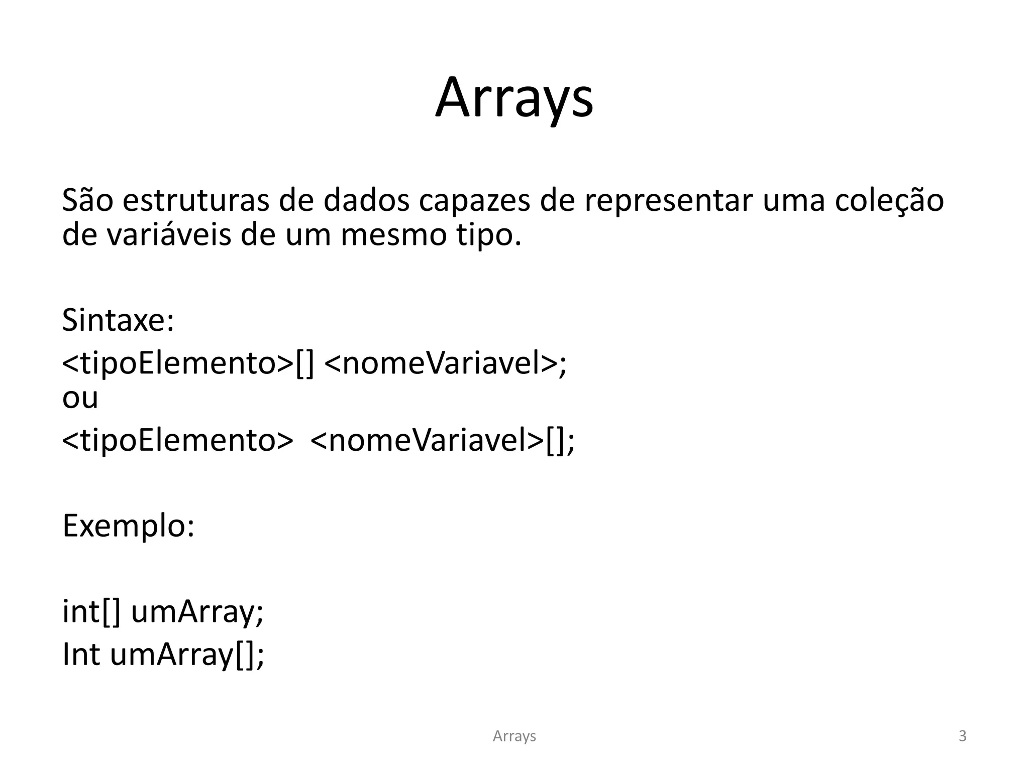 Arrays
São estruturas de dados capazes de representar uma coleção
de variáveis de um mesmo tipo.
Sintaxe:
<tipoElemento>[] <nomeVariavel>;
ou
<tipoElemento> <nomeVariavel>[];
Exemplo:
int[] umArray;
Int umArray[];
Arrays 3
 